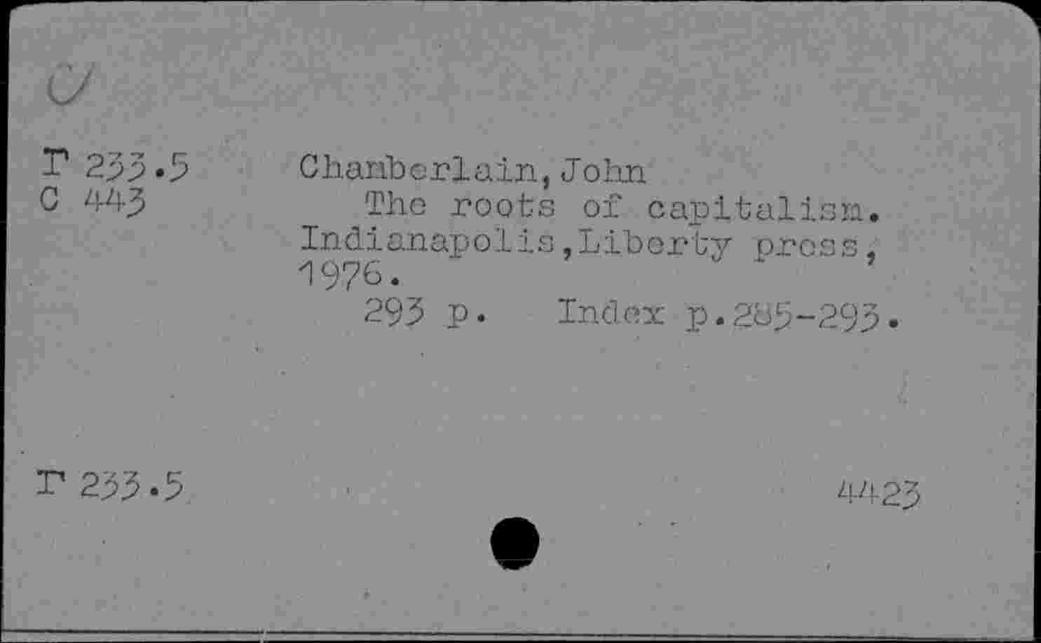 ﻿r 233.5 G 443	Chariberlain,John The roots of capitalist. Indianapolis,Liberty press, 1976. 293 p. Index p.205-293.
r 233.5	>	4423